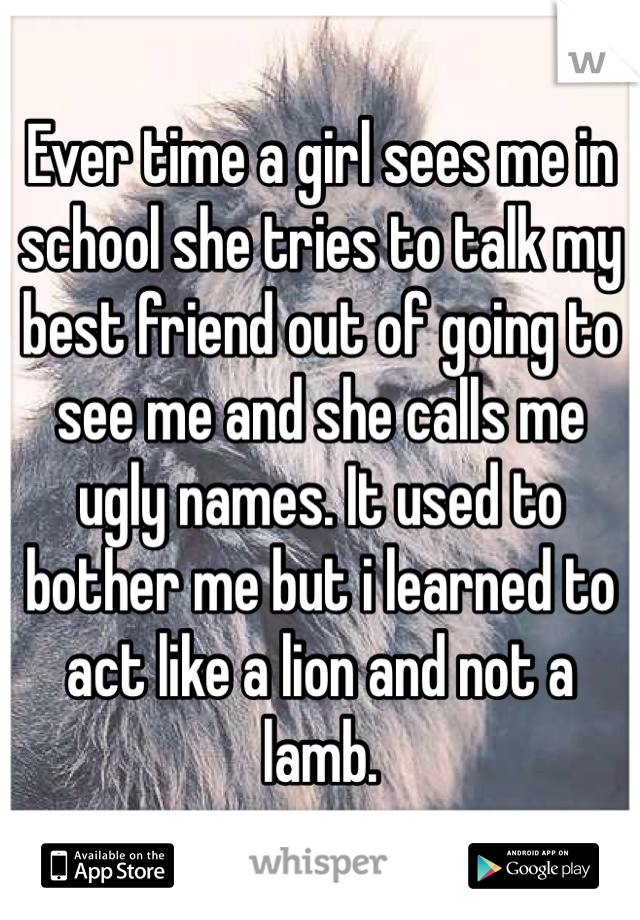 Ever time a girl sees me in school she tries to talk my best friend out of going to see me and she calls me ugly names. It used to bother me but i learned to act like a lion and not a lamb.