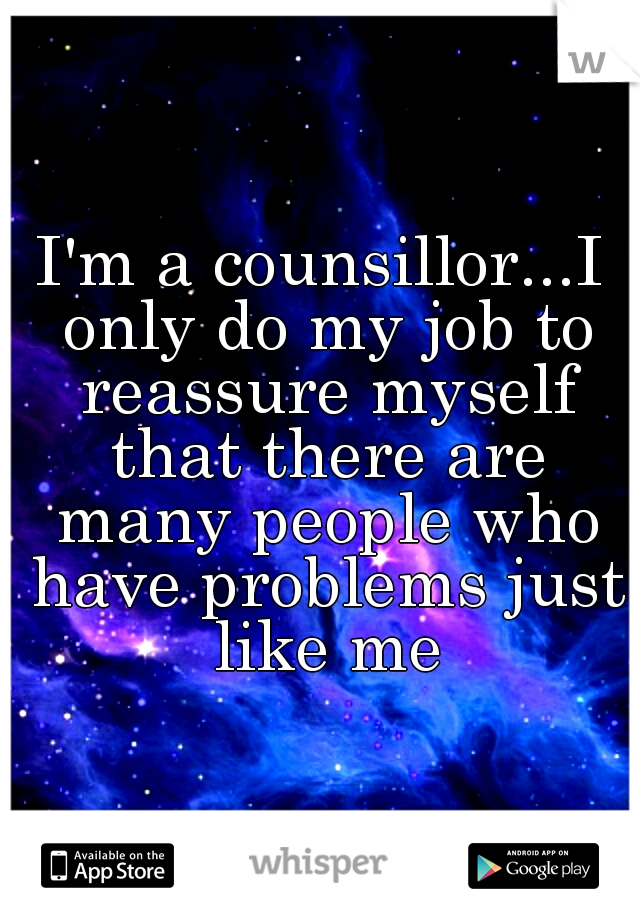 I'm a counsillor...I only do my job to reassure myself that there are many people who have problems just like me