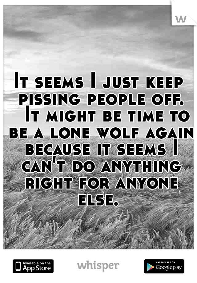 It seems I just keep pissing people off. 

It might be time to be a lone wolf again because it seems I can't do anything right for anyone else. 