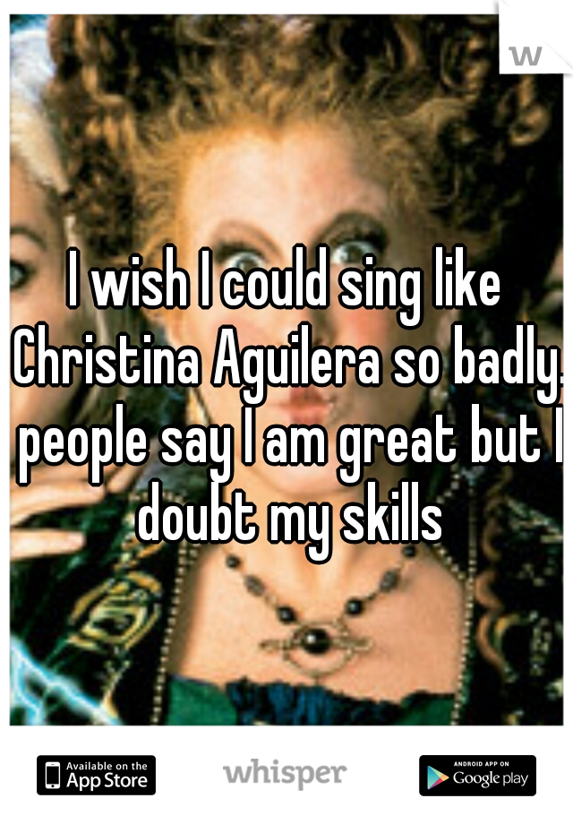 I wish I could sing like Christina Aguilera so badly. people say I am great but I doubt my skills