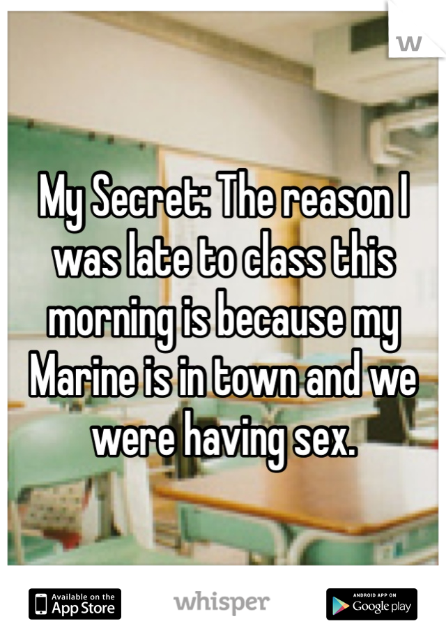 My Secret: The reason I was late to class this morning is because my Marine is in town and we were having sex. 