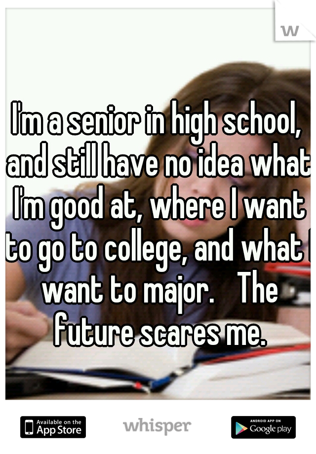 I'm a senior in high school, and still have no idea what I'm good at, where I want to go to college, and what I want to major.
 The future scares me.