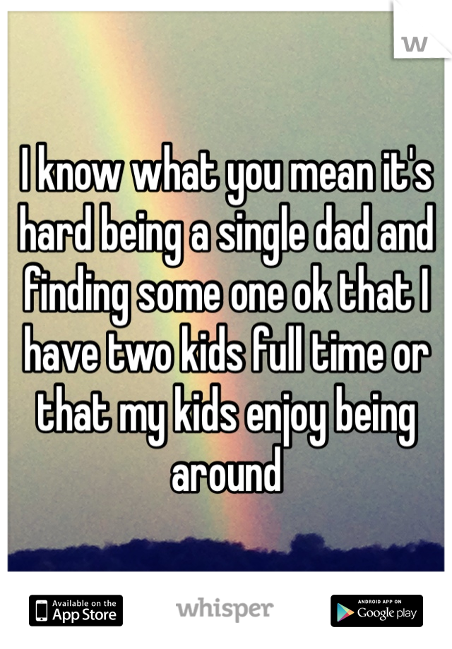 I know what you mean it's hard being a single dad and finding some one ok that I have two kids full time or that my kids enjoy being around
