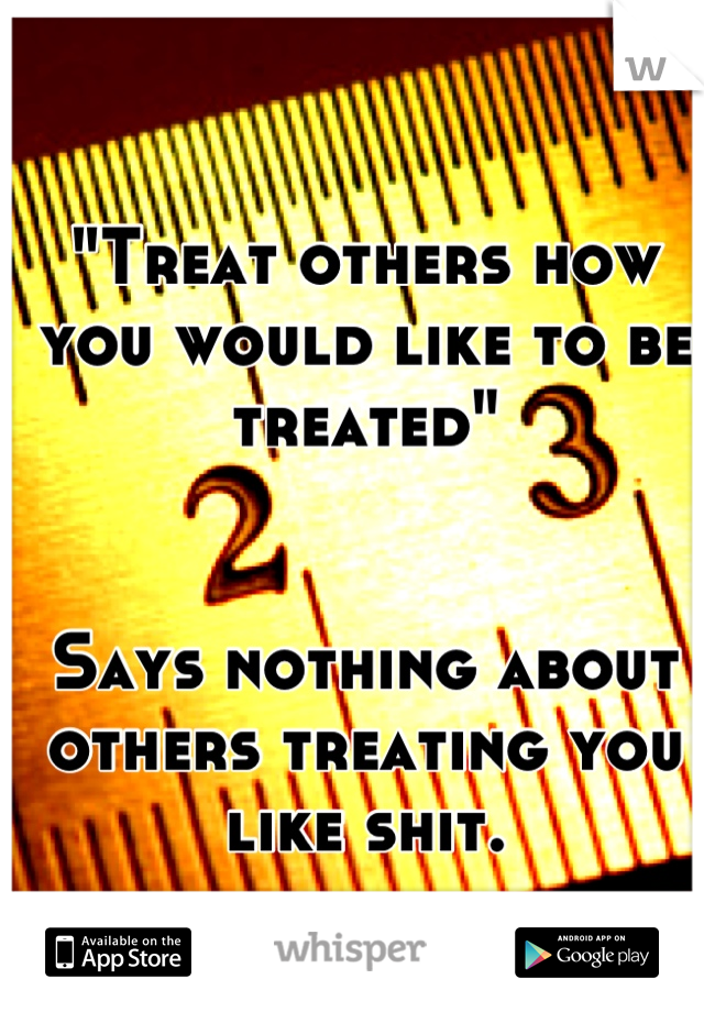 "Treat others how you would like to be treated"


Says nothing about others treating you like shit.