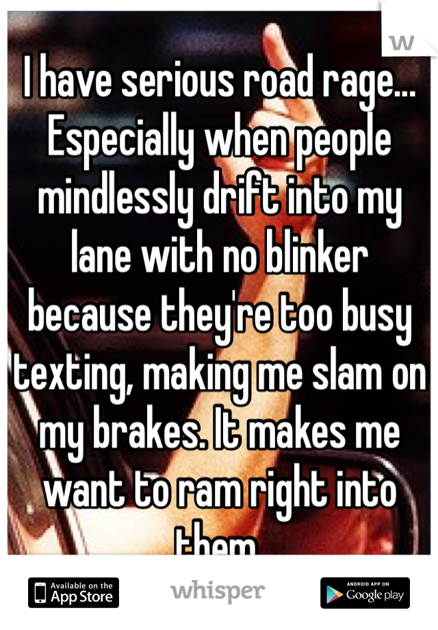 I have serious road rage... Especially when people mindlessly drift into my lane with no blinker because they're too busy texting, making me slam on my brakes. It makes me want to ram right into them.