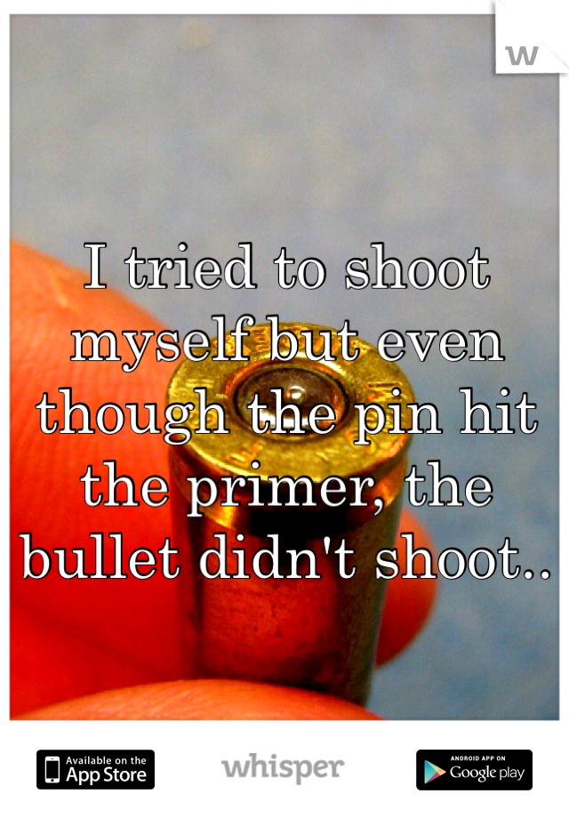 I tried to shoot myself but even though the pin hit the primer, the bullet didn't shoot..