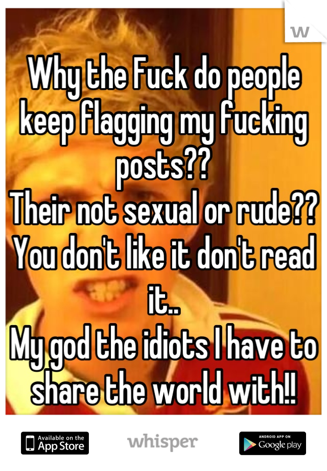 Why the Fuck do people keep flagging my fucking posts??
Their not sexual or rude??
You don't like it don't read it..
My god the idiots I have to share the world with!!
