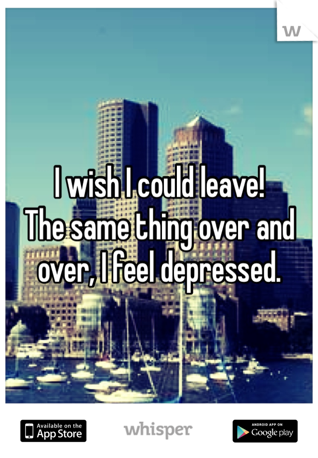 I wish I could leave!
The same thing over and over, I feel depressed.
