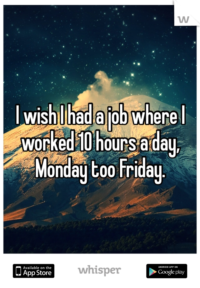 I wish I had a job where I worked 10 hours a day, Monday too Friday. 