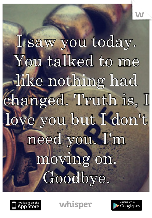 I saw you today. You talked to me like nothing had changed. Truth is, I love you but I don't need you. I'm moving on. Goodbye.