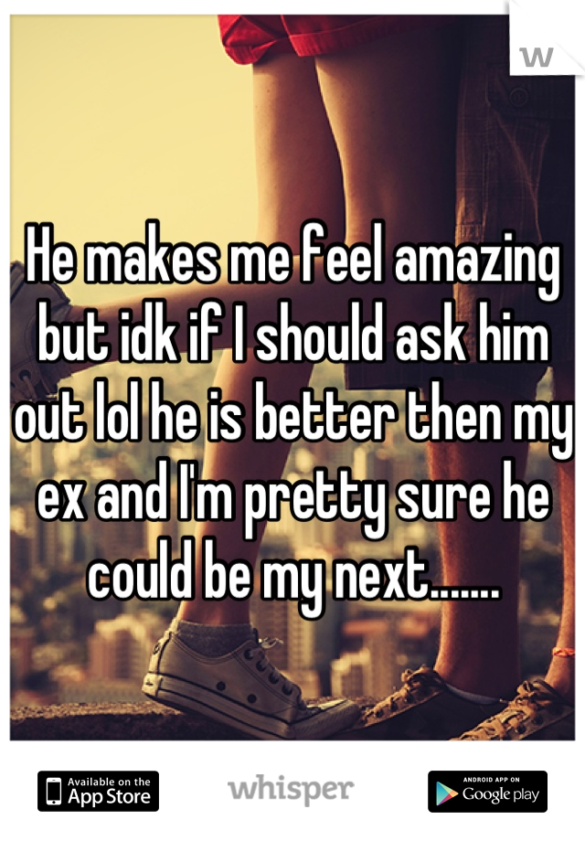 He makes me feel amazing but idk if I should ask him out lol he is better then my ex and I'm pretty sure he could be my next.......