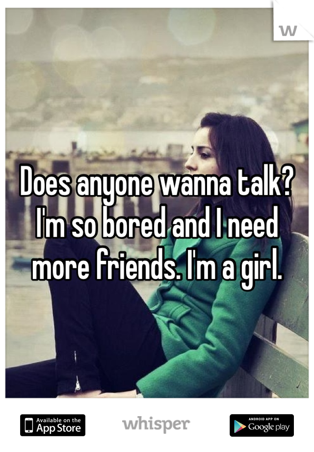 Does anyone wanna talk? I'm so bored and I need more friends. I'm a girl.