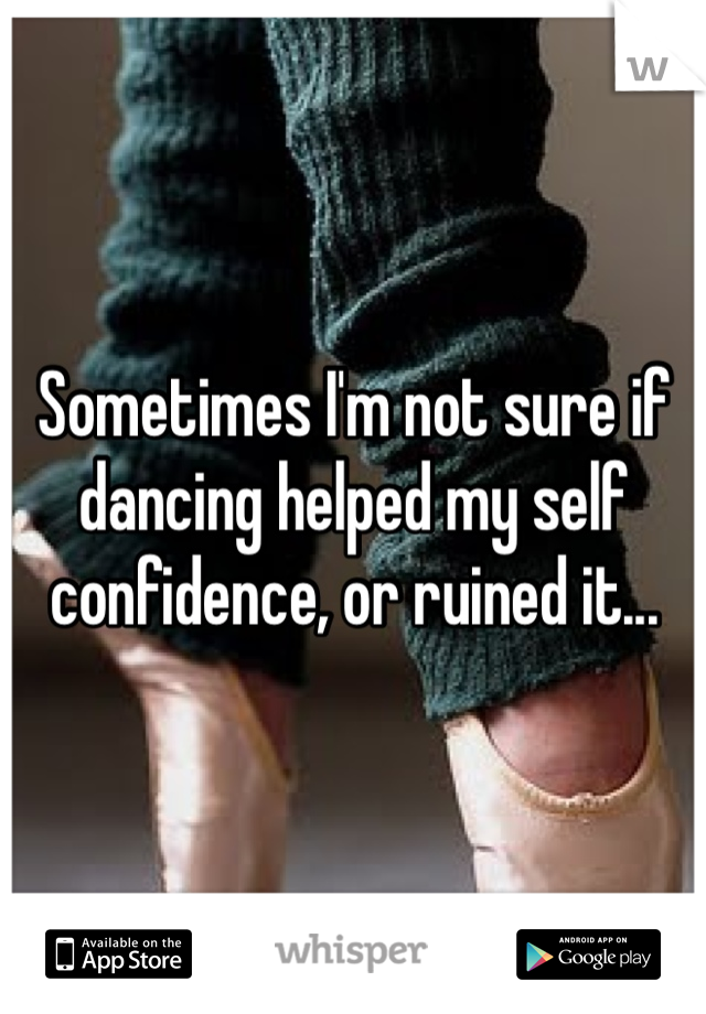 Sometimes I'm not sure if dancing helped my self confidence, or ruined it...