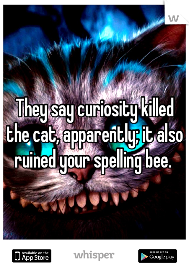 They say curiosity killed the cat, apparently; it also ruined your spelling bee. 