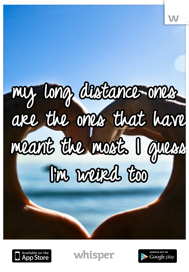 my long distance ones are the ones that have meant the most. I guess I'm weird too