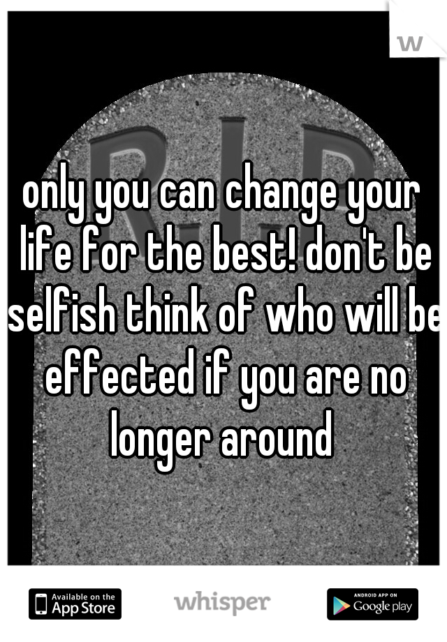 only you can change your life for the best! don't be selfish think of who will be effected if you are no longer around 