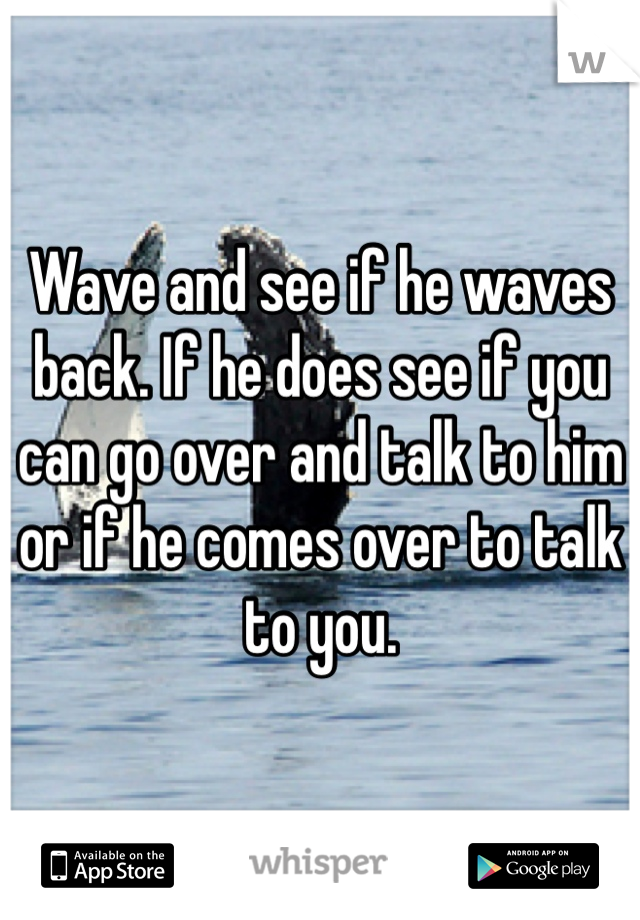 Wave and see if he waves back. If he does see if you can go over and talk to him or if he comes over to talk to you. 