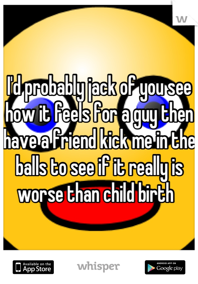 I'd probably jack of you see how it feels for a guy then have a friend kick me in the balls to see if it really is worse than child birth  