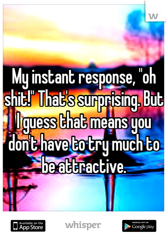 My instant response, "oh shit!" That's surprising. But I guess that means you don't have to try much to be attractive.