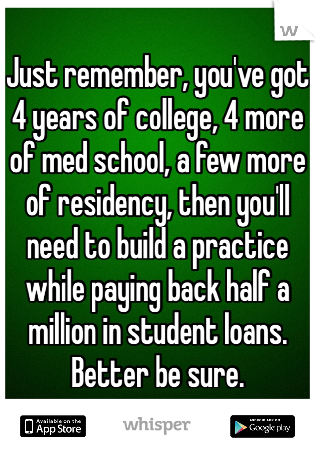 Just remember, you've got 4 years of college, 4 more of med school, a few more of residency, then you'll need to build a practice while paying back half a million in student loans.  Better be sure.