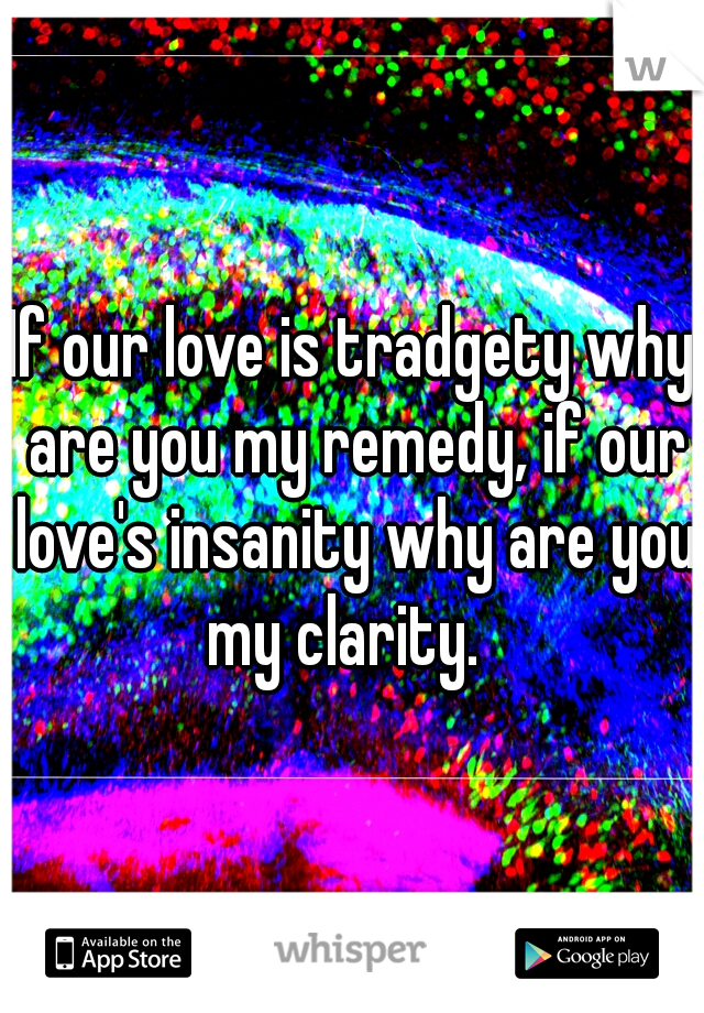 If our love is tradgety why are you my remedy, if our love's insanity why are you my clarity.  