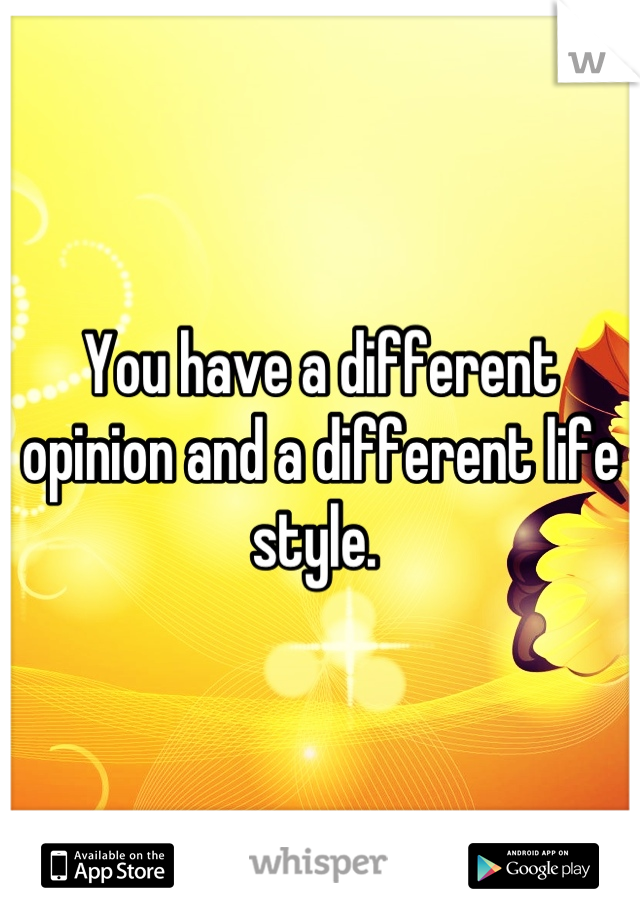 You have a different opinion and a different life style. 