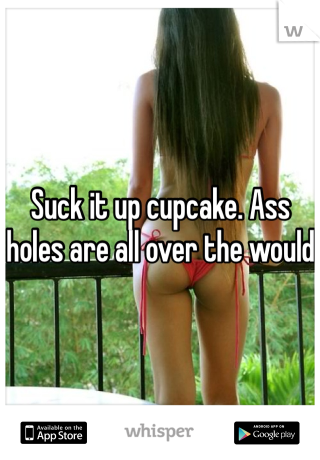 Suck it up cupcake. Ass holes are all over the would 