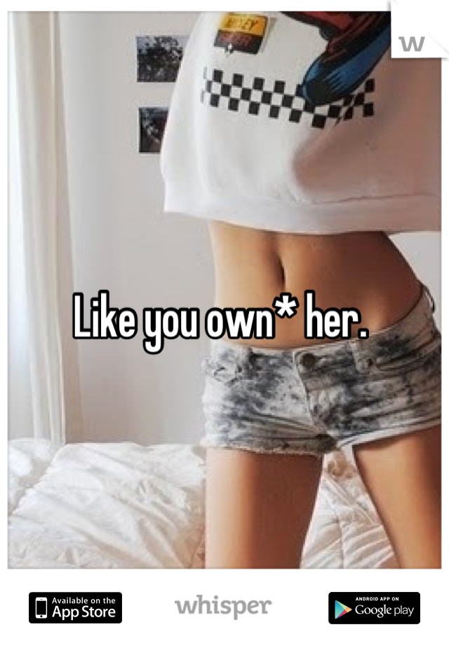 Like you own* her. 