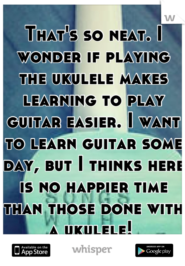 That's so neat. I wonder if playing the ukulele makes learning to play guitar easier. I want to learn guitar some day, but I thinks here is no happier time than those done with a ukulele! 