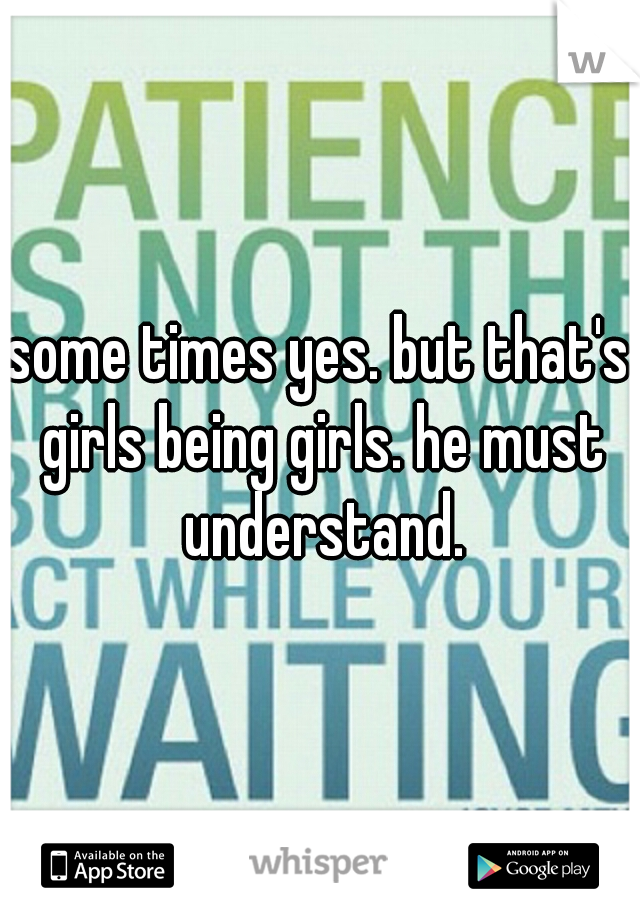 some times yes. but that's girls being girls. he must understand.