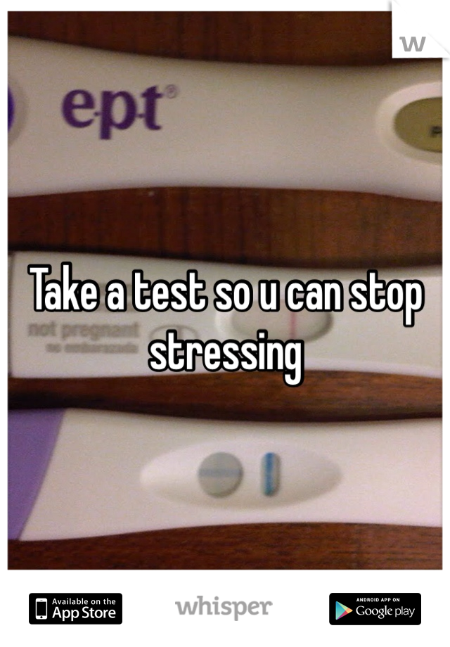 Take a test so u can stop stressing