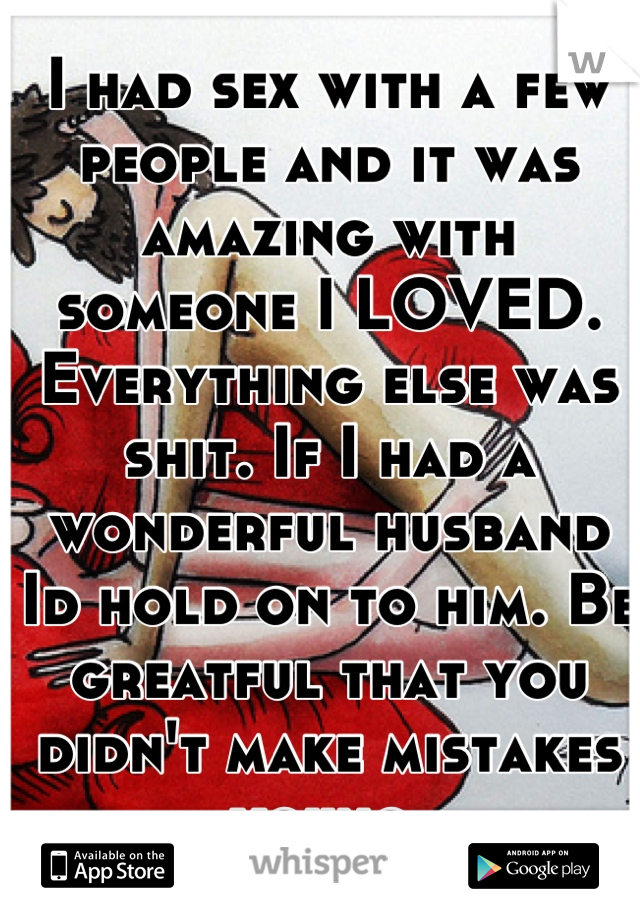 I had sex with a few people and it was amazing with someone I LOVED. Everything else was shit. If I had a wonderful husband Id hold on to him. Be greatful that you didn't make mistakes young.