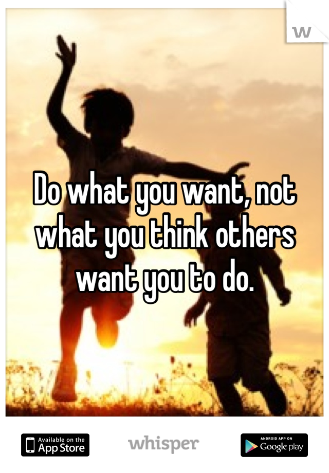 Do what you want, not what you think others want you to do. 
