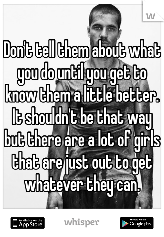 Don't tell them about what you do until you get to know them a little better.
It shouldn't be that way but there are a lot of girls that are just out to get whatever they can. 