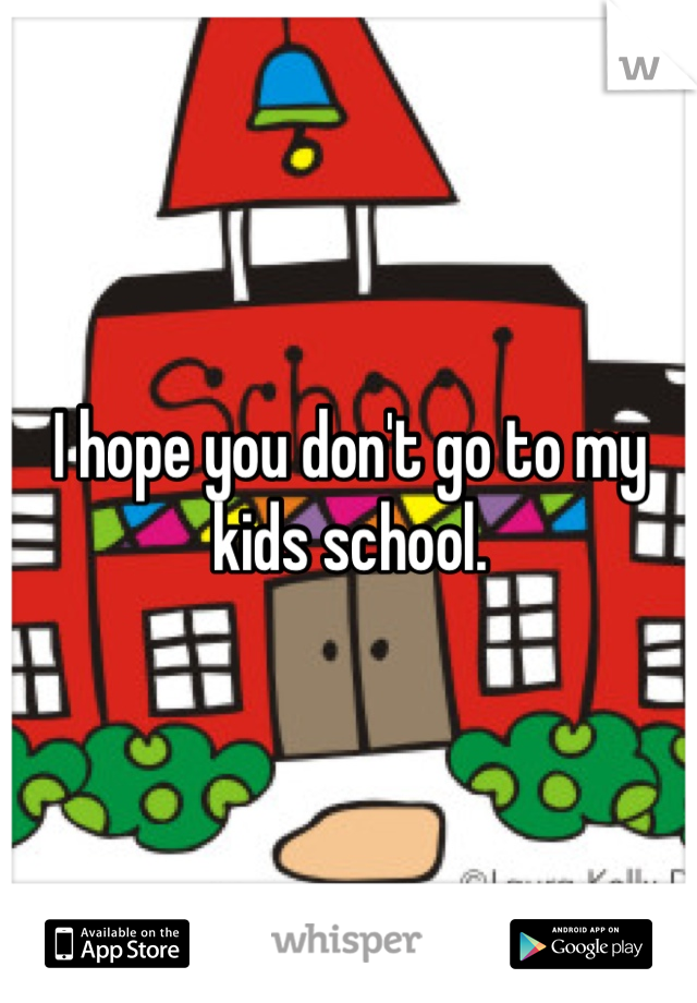 I hope you don't go to my kids school. 