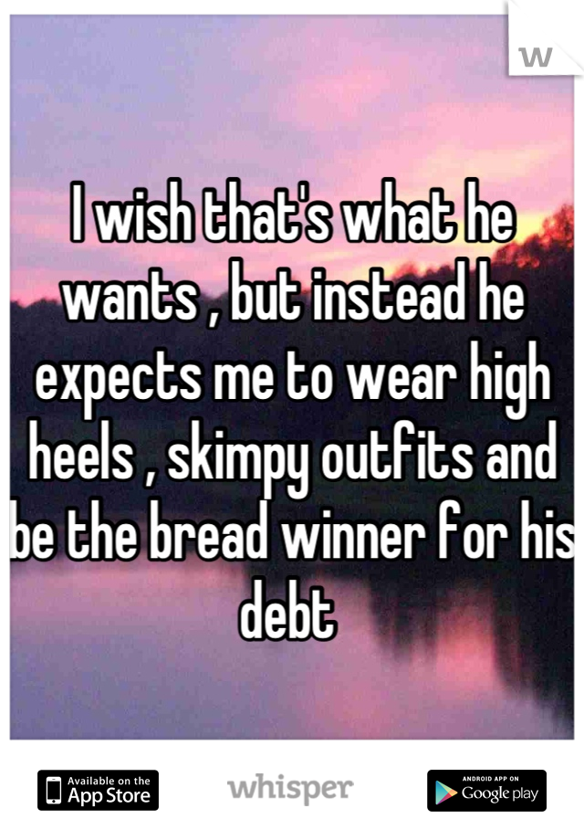 I wish that's what he wants , but instead he expects me to wear high heels , skimpy outfits and be the bread winner for his debt 