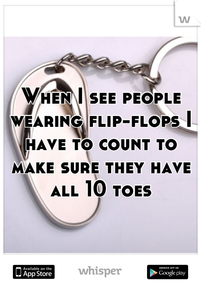 When I see people wearing flip-flops I have to count to make sure they have all 10 toes