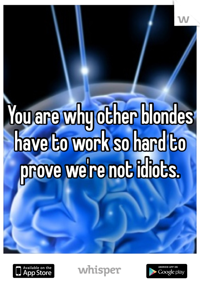 You are why other blondes have to work so hard to prove we're not idiots. 