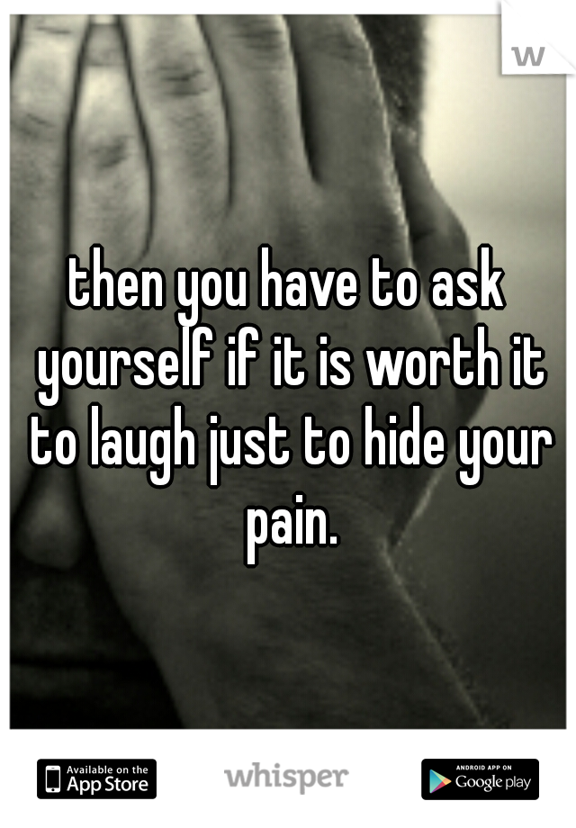 then you have to ask yourself if it is worth it to laugh just to hide your pain.