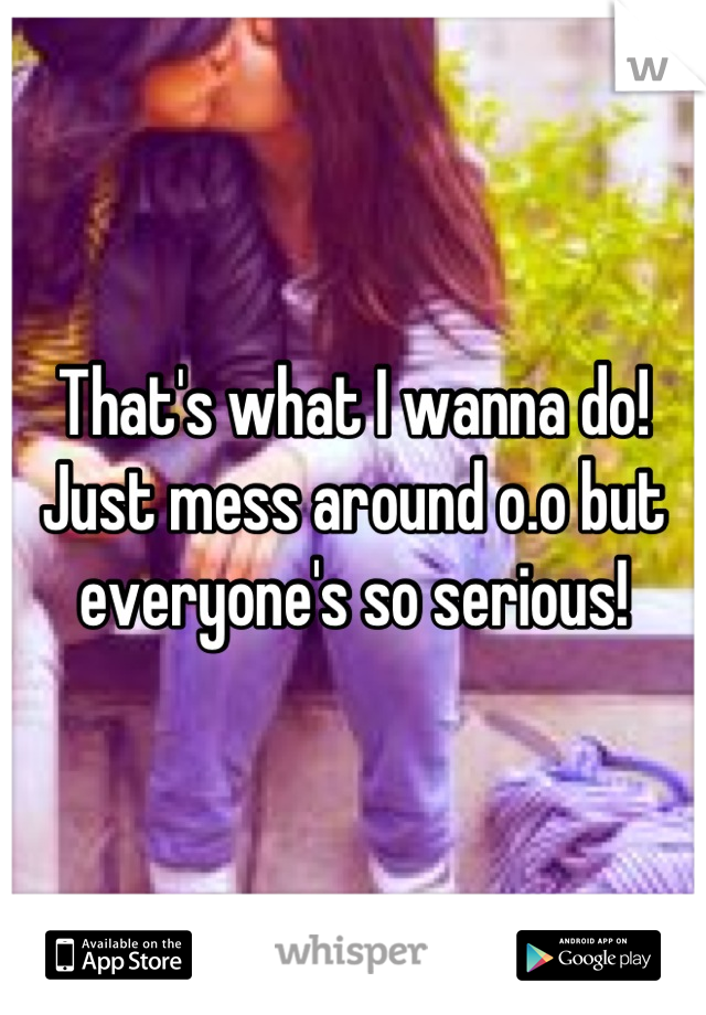 That's what I wanna do! Just mess around o.o but everyone's so serious!