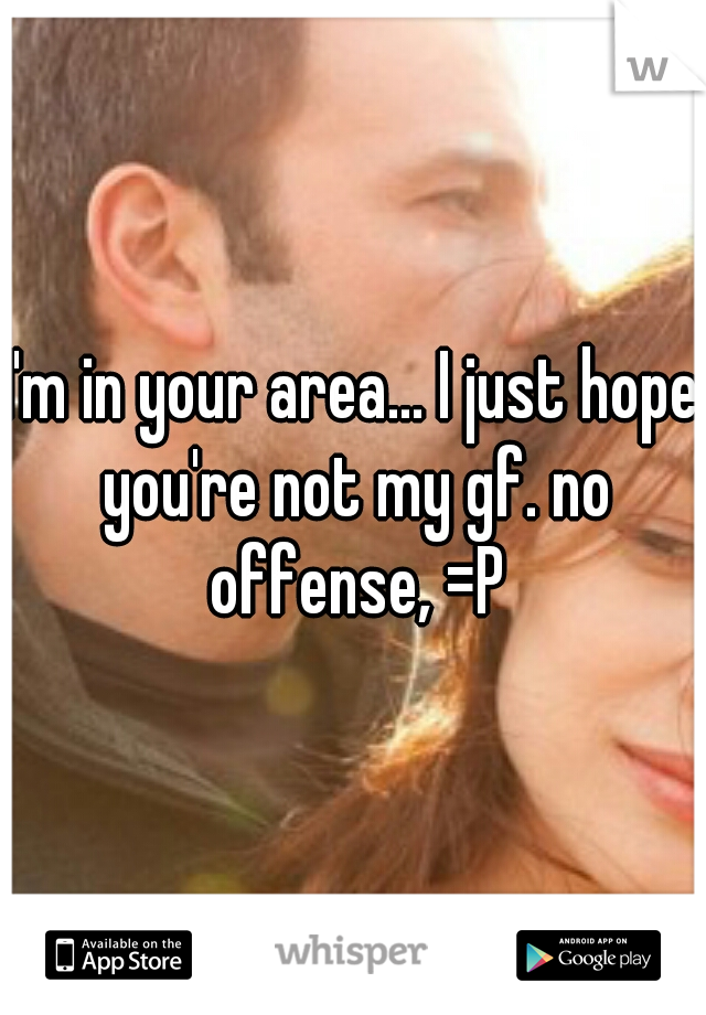 I'm in your area... I just hope you're not my gf. no offense, =P