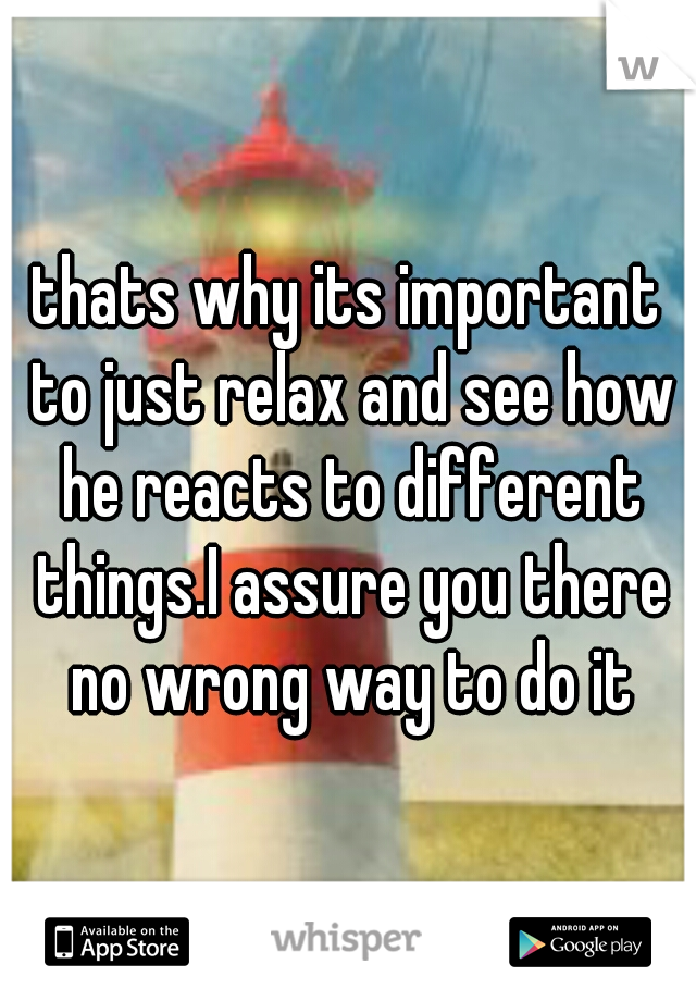 thats why its important to just relax and see how he reacts to different things.I assure you there no wrong way to do it