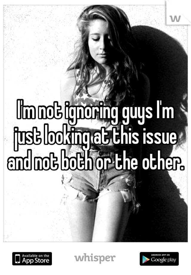 I'm not ignoring guys I'm just looking at this issue and not both or the other. 