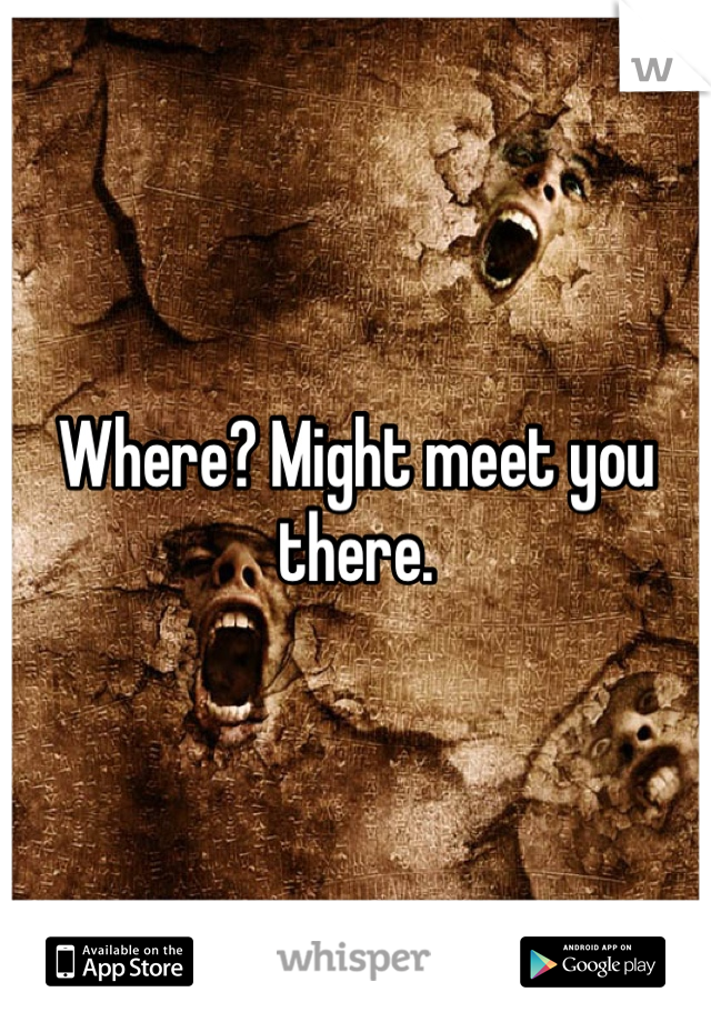 Where? Might meet you there.