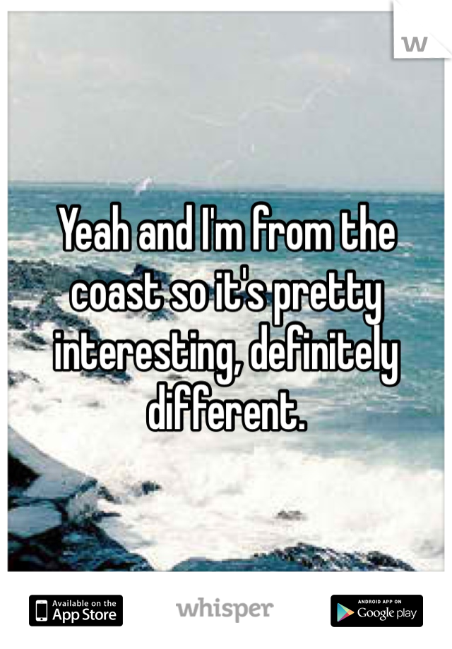 Yeah and I'm from the coast so it's pretty interesting, definitely different. 