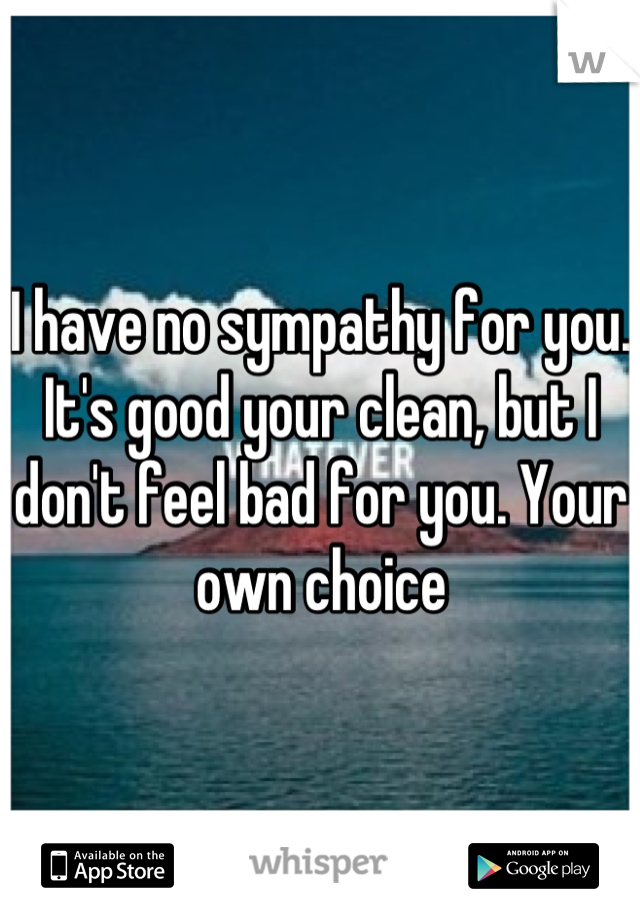 I have no sympathy for you. It's good your clean, but I don't feel bad for you. Your own choice