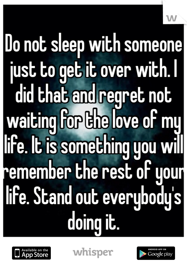 Do not sleep with someone just to get it over with. I did that and regret not waiting for the love of my life. It is something you will remember the rest of your life. Stand out everybody's doing it.