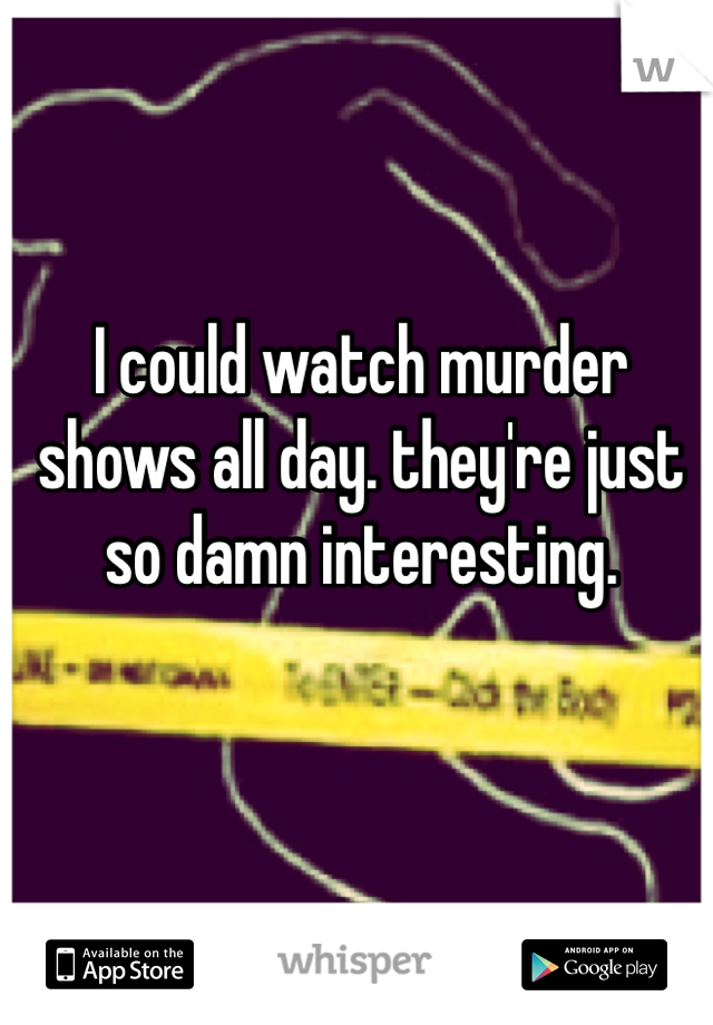 I could watch murder shows all day. they're just so damn interesting. 