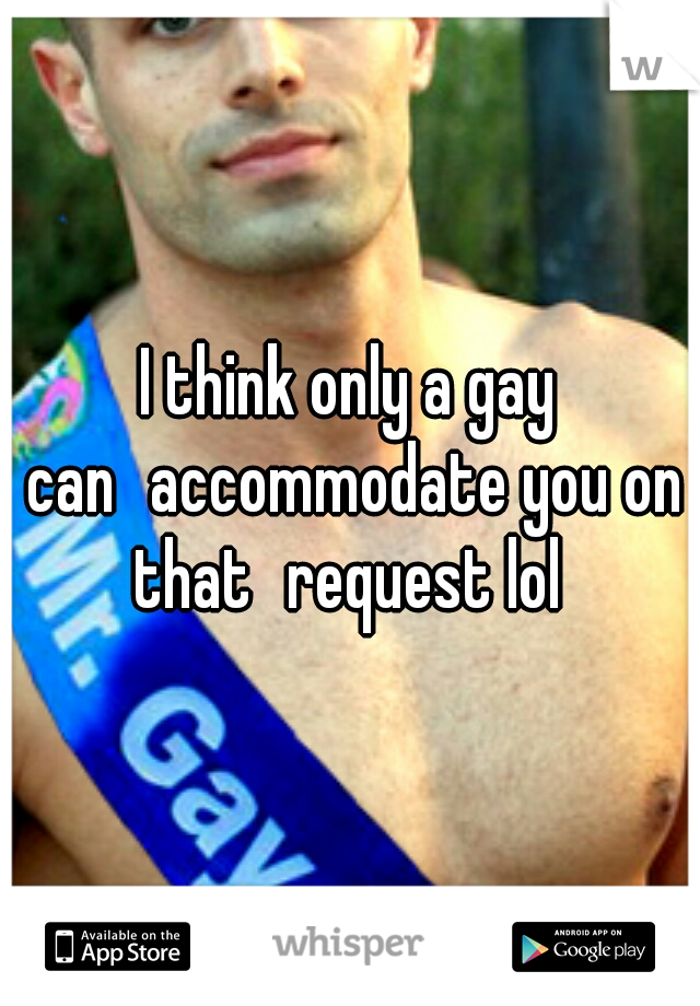 I think only a gay can
accommodate you on that
request lol 
