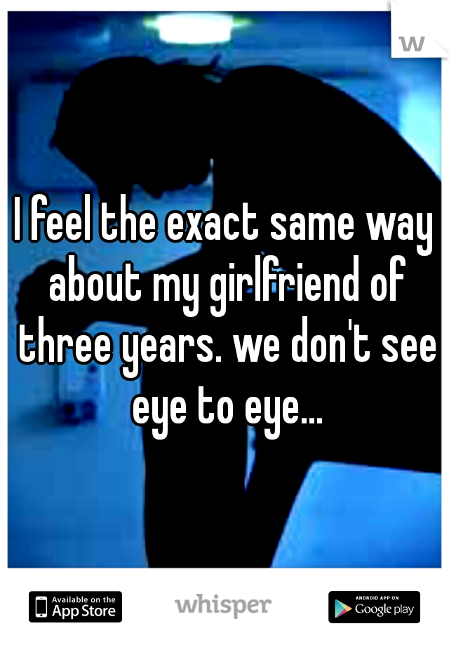 I feel the exact same way about my girlfriend of three years. we don't see eye to eye...